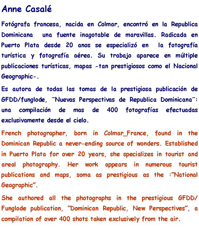 Text Box: Anne CasalFotgrafa francesa, nacida en Colmar, encontr en la Republica Dominicana  una fuente inagotable de maravillas. Radicada en Puerto Plata desde 20 anos se especializ en  la fotografa turstica y fotografa area. Su trabajo aparece en mltiple publicaciones tursticas, mapas -tan prestigiosos como el Nacional Geographic-. Es autora de todas las tomas de la prestigiosa publicacin de GFDD/funglode, Nuevas Perspectivas de Republica Dominicana: una compilacin de mas de 400 fotografas efectuadas exclusivamente desde el cielo.French photographer, born in Colmar_France, found in the Dominican Republic a never-ending source of wonders. Established in Puerto Plata for over 20 years, she specializes in tourist and areal photography. Her work appears in numerous tourist publications and maps, soma as prestigious as the :National Geographic.She authored all the photographs in the prestigious GFDD/Funglode publication, Dominican Republic, New Perspectives, a compilation of over 400 shots taken exclusively from the air.